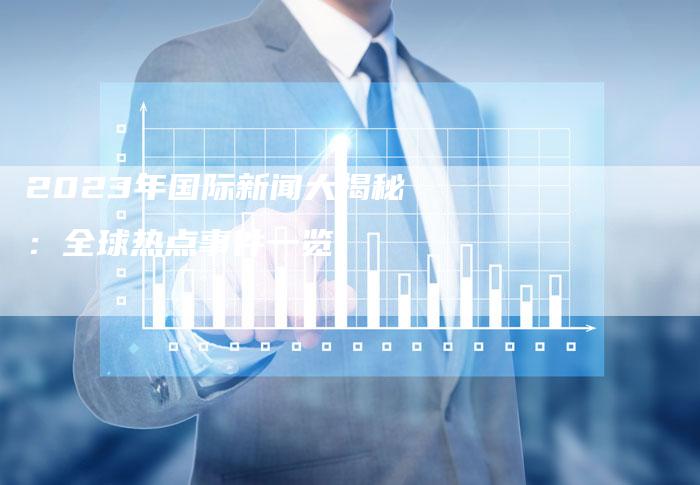 2023年7月份最新国际新闻综述，2023年7月国际新闻综述